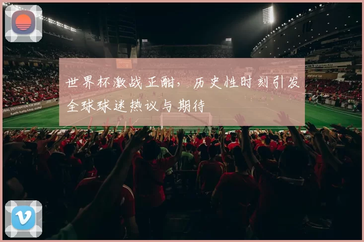 世界杯激战正酣，历史性时刻引发全球球迷热议与期待