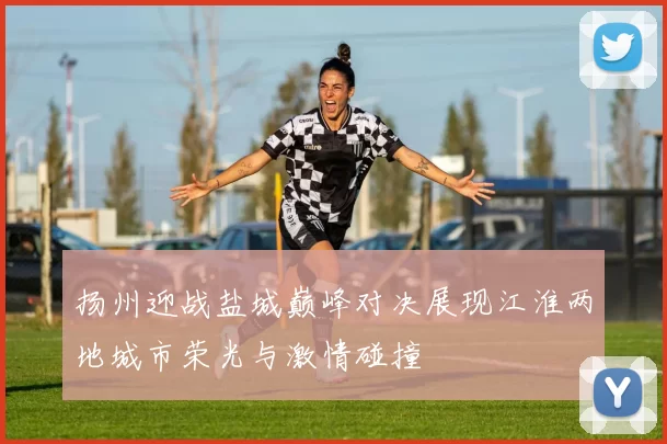 扬州迎战盐城巅峰对决展现江淮两地城市荣光与激情碰撞