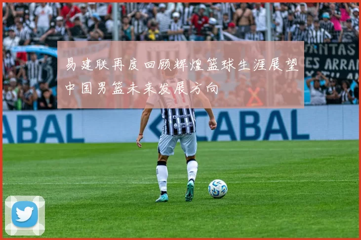 易建联再度回顾辉煌篮球生涯展望中国男篮未来发展方向