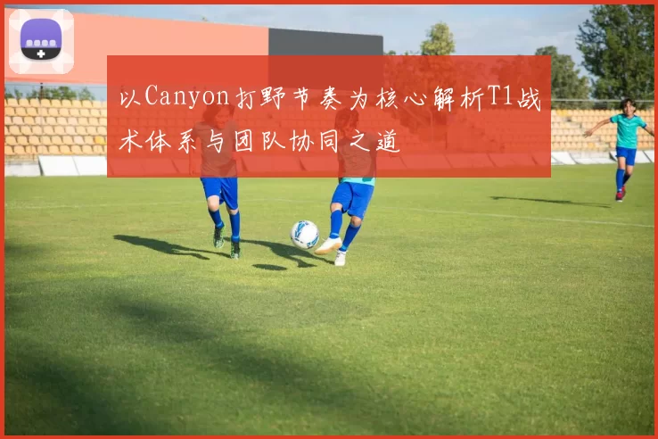 以Canyon打野节奏为核心解析T1战术体系与团队协同之道