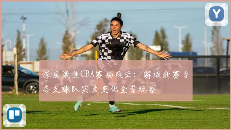 深度聚焦CBA赛场风云：解读新赛季各支球队实力变化全景观察