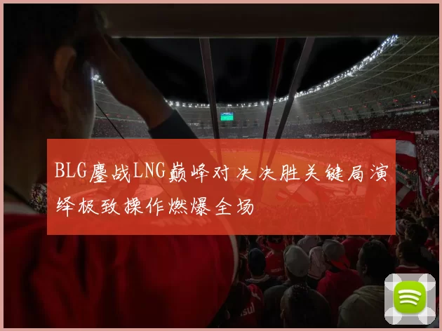 BLG鏖战LNG巅峰对决决胜关键局演绎极致操作燃爆全场