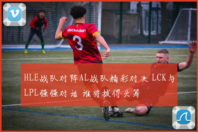 HLE战队对阵AL战队精彩对决 LCK与LPL强强对话 谁将拔得头筹