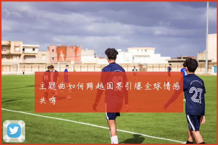 主题曲如何跨越国界引爆全球情感共鸣