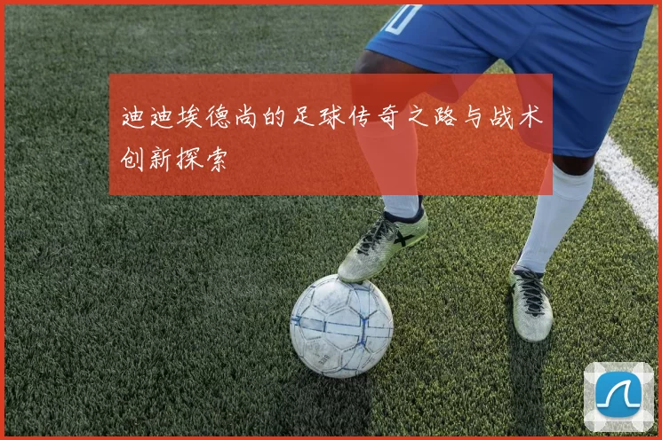 迪迪埃德尚的足球传奇之路与战术创新探索