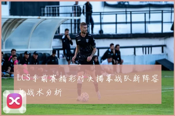 LCS季前赛精彩对决揭幕战队新阵容与战术分析
