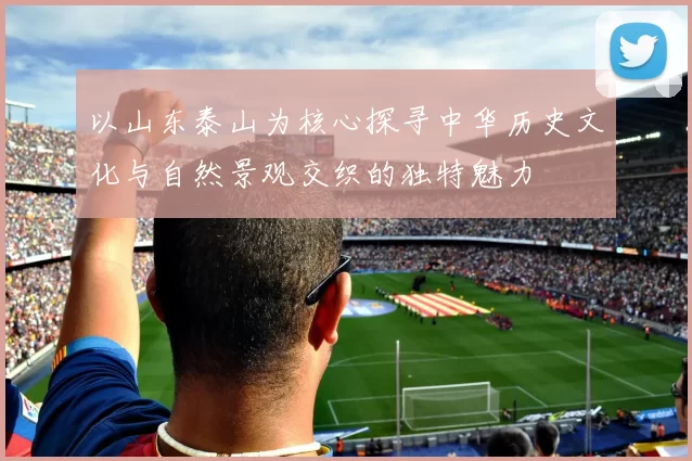 以山东泰山为核心探寻中华历史文化与自然景观交织的独特魅力