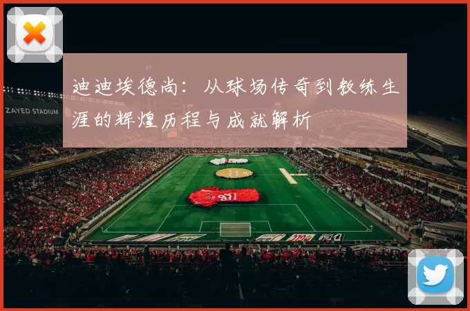 迪迪埃德尚：从球场传奇到教练生涯的辉煌历程与成就解析