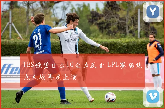 TES强势出击IG全力反击 LPL赛场焦点大战再度上演