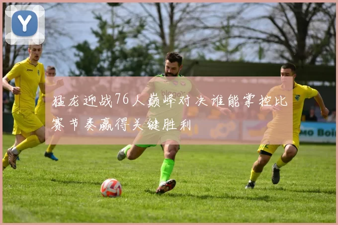 猛龙迎战76人巅峰对决谁能掌控比赛节奏赢得关键胜利