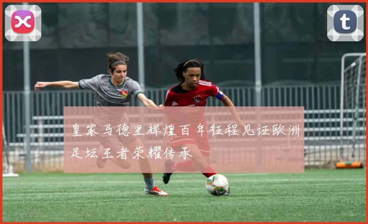 皇家马德里辉煌百年征程见证欧洲足坛王者荣耀传承