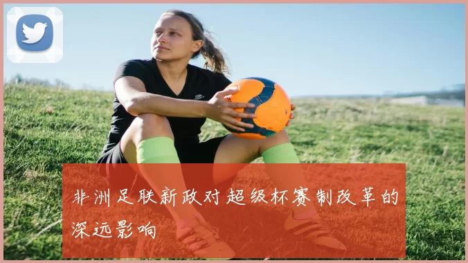 非洲足联新政对超级杯赛制改革的深远影响