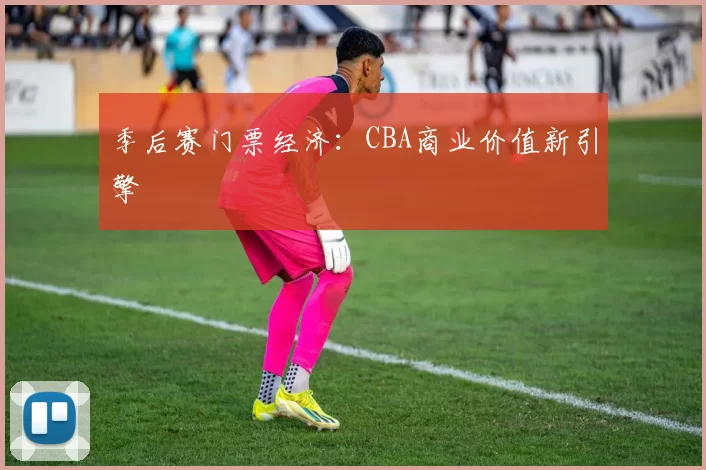 季后赛门票经济：CBA商业价值新引擎