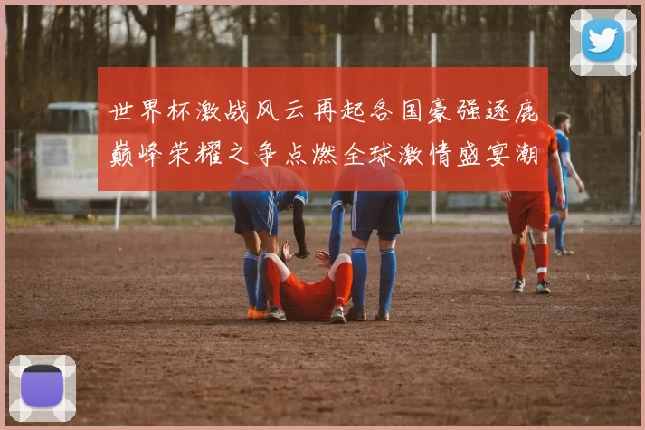 世界杯激战风云再起各国豪强逐鹿巅峰荣耀之争点燃全球激情盛宴潮