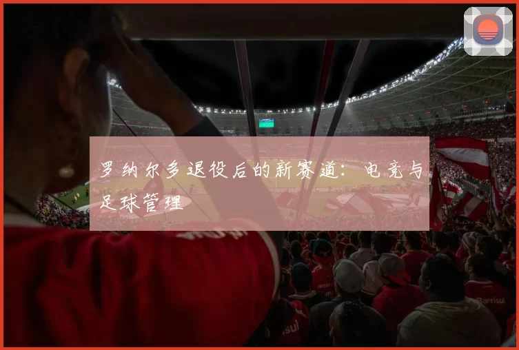 罗纳尔多退役后的新赛道：电竞与足球管理