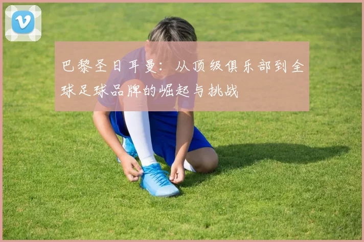 巴黎圣日耳曼：从顶级俱乐部到全球足球品牌的崛起与挑战