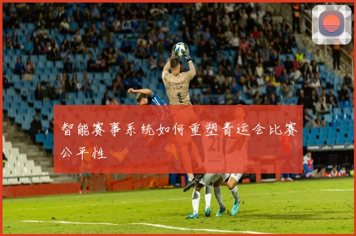 智能赛事系统如何重塑青运会比赛公平性