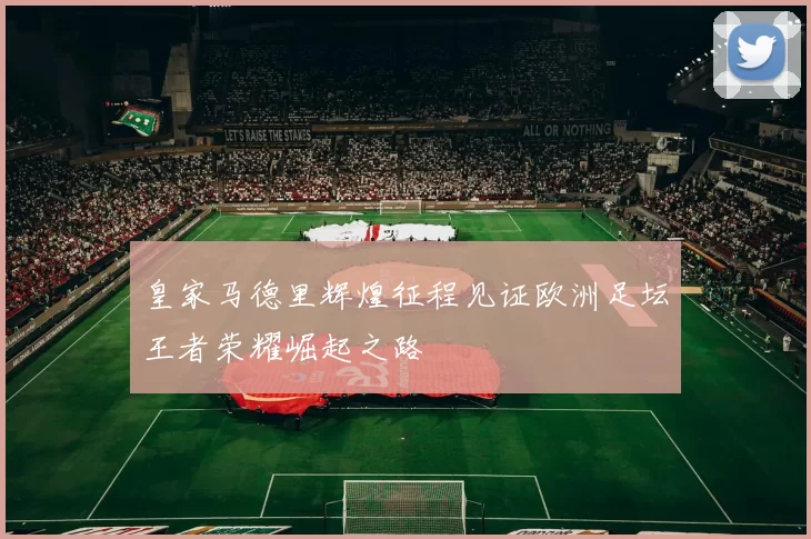 皇家马德里辉煌征程见证欧洲足坛王者荣耀崛起之路