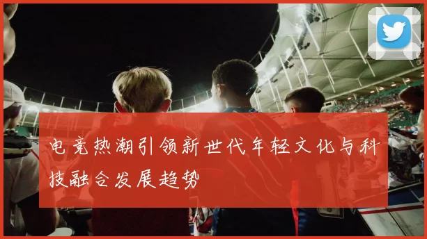 电竞热潮引领新世代年轻文化与科技融合发展趋势